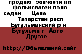 продаю  запчасти на фольксваген поло седан v › Цена ­ ------------ - Татарстан респ., Бугульминский р-н, Бугульма г. Авто » Другое   
